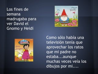  

Los fines de
semana
madrugaba para
ver David el
Gnomo y Heidi

                 Como sólo había una
                 televisión tenía que
                 aprovechar los ratos
                 que mi padre no
                 estaba...aunque
                 muchas veces veía los
                 dibujos por mi....
 