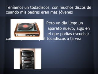 Teníamos un todadiscos, con muchos discos de
cuando mis padres eran más jóvenes
 
                        Pero un día llego un
                         aparato nuevo, algo en
                         el que podías escuchar
casettes, la radio y el tocadiscos a la vez
 