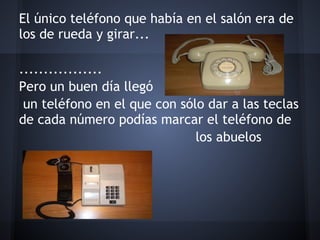 El único teléfono que había en el salón era de
los de rueda y girar...
 
.................
Pero un buen día llegó
 un teléfono en el que con sólo dar a las teclas
de cada número podías marcar el teléfono de
                              los abuelos
 
 