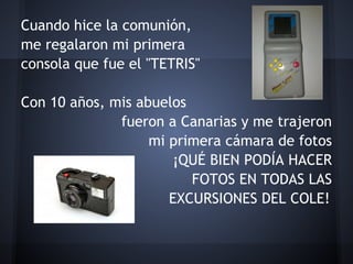 Cuando hice la comunión,
me regalaron mi primera
consola que fue el "TETRIS"
                                                 
Con 10 años, mis abuelos
              fueron a Canarias y me trajeron
                   mi primera cámara de fotos
                      ¡QUÉ BIEN PODÍA HACER
                         FOTOS EN TODAS LAS
                      EXCURSIONES DEL COLE!
 