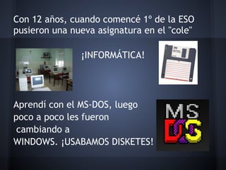 Con 12 años, cuando comencé 1º de la ESO
pusieron una nueva asignatura en el "cole"
 
                ¡INFORMÁTICA!
                        
 
 
Aprendí con el MS-DOS, luego
poco a poco les fueron
 cambiando a
WINDOWS. ¡USABAMOS DISKETES!
 
 