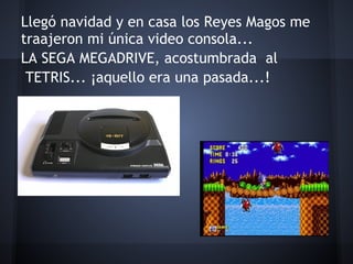 Llegó navidad y en casa los Reyes Magos me
traajeron mi única video consola...
LA SEGA MEGADRIVE, acostumbrada al
 TETRIS... ¡aquello era una pasada...!
 
 
 
 