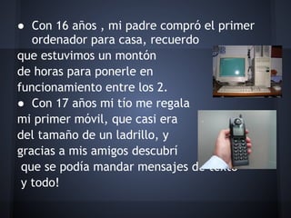 ● Con 16 años , mi padre compró el primer
   ordenador para casa, recuerdo
que estuvimos un montón
de horas para ponerle en
funcionamiento entre los 2.
● Con 17 años mi tío me regala
mi primer móvil, que casi era
del tamaño de un ladrillo, y
gracias a mis amigos descubrí
 que se podía mandar mensajes de texto
 y todo!
 
 
