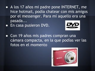 ● A los 17 años mi padre pone INTERNET, me
  hice hotmail, podía chatear con mis amigos
  por el messenger. Para mí aquello era una
  pasada...
● En casa pusieron DVD.
 
● Con 19 años mis padres compran una
  cámara compacta, en la que podías ver las
  fotos en el momento
 