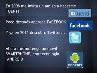 En 2008 me invita un amigo a hacerme
TUENTI
 
Poco después aparece FACEBOOK
 
Y ya en 2011 descubro Twitter...
 
 
Ahora mismo tengo un movil
SMARTPHONE, con tecnología
 ANDROID
 
 