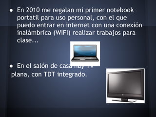 ● En 2010 me regalan mi primer notebook
   portatil para uso personal, con el que
   puedo entrar en internet con una conexión
   inalámbrica (WIFI) realizar trabajos para
   clase...
 
 
● En el salón de casa hay TV
 plana, con TDT integrado.
 