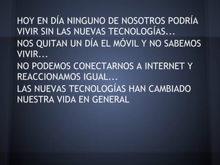 HOY EN DÍA NINGUNO DE NOSOTROS PODRÍA
VIVIR SIN LAS NUEVAS TECNOLOGÍAS...
NOS QUITAN UN DÍA EL MÓVIL Y NO SABEMOS
VIVIR...
NO PODEMOS CONECTARNOS A INTERNET Y
REACCIONAMOS IGUAL...
LAS NUEVAS TECNOLOGÍAS HAN CAMBIADO
NUESTRA VIDA EN GENERAL
 