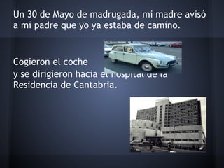 Un 30 de Mayo de madrugada, mi madre avisó
a mi padre que yo ya estaba de camino.
 
 
Cogieron el coche
y se dirigieron hacia el hospital de la
Residencia de Cantabria.
 
 