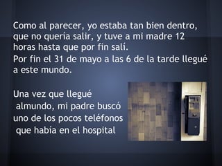 Como al parecer, yo estaba tan bien dentro,
que no quería salir, y tuve a mi madre 12
horas hasta que por fin salí.
Por fin el 31 de mayo a las 6 de la tarde llegué
a este mundo.
 
Una vez que llegué
 almundo, mi padre buscó
uno de los pocos teléfonos
 que había en el hospital
 