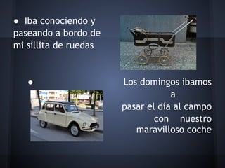 ● Iba conociendo y
paseando a bordo de
mi sillita de ruedas
 
 
   ●                   Los domingos ibamos
                                   a
                       pasar el día al campo
                               con nuestro
                          maravilloso coche
 
 
 