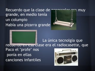Recuerdo que la clase de preescolar era muy
grande, en medio tenía
un columpio
Había una pizarra grande
 
 
                     La única tecnolgía que
recuerdo en esa clase era el radiocasette, que
Paco el "profe" nos
 ponía en ellas
canciones infantiles
 
 