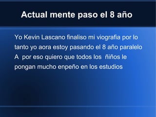 Actual mente paso el 8 año
Yo Kevin Lascano finaliso mi viografia por lo
tanto yo aora estoy pasando el 8 año paralelo
A por eso quiero que todos los ñiños le
pongan mucho enpeño en los estudios

 