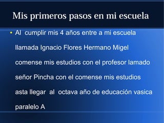 Mis primeros pasos en mi escuela
●

Al cumplir mis 4 años entre a mi escuela
llamada Ignacio Flores Hermano Migel
comense mis estudios con el profesor lamado
señor Pincha con el comense mis estudios
asta llegar al octava año de educación vasica
paralelo A

 