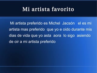 Mi artista favorito
Mi artista preferido es Michel Jacsón el es mi
artista mas preferido que yo e oido durante mis
dias de vida que yo asta aora lo sigo asiendo
de oir a mi artista preferido

 