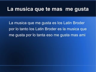 La musica que te mas me gusta
La musica que me gusta es los Latin Broder
por lo tanto los Latin Broder es la musica que
me gusta por lo tanta eso me gusta mas ami

 