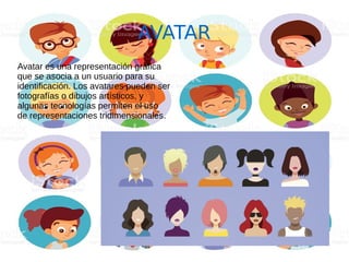 AVATAR
Avatar es una representación gráfica
que se asocia a un usuario para su
identificación. Los avatares pueden ser
fotografías o dibujos artísticos, y
algunas tecnologías permiten el uso
de representaciones tridimensionales.
 