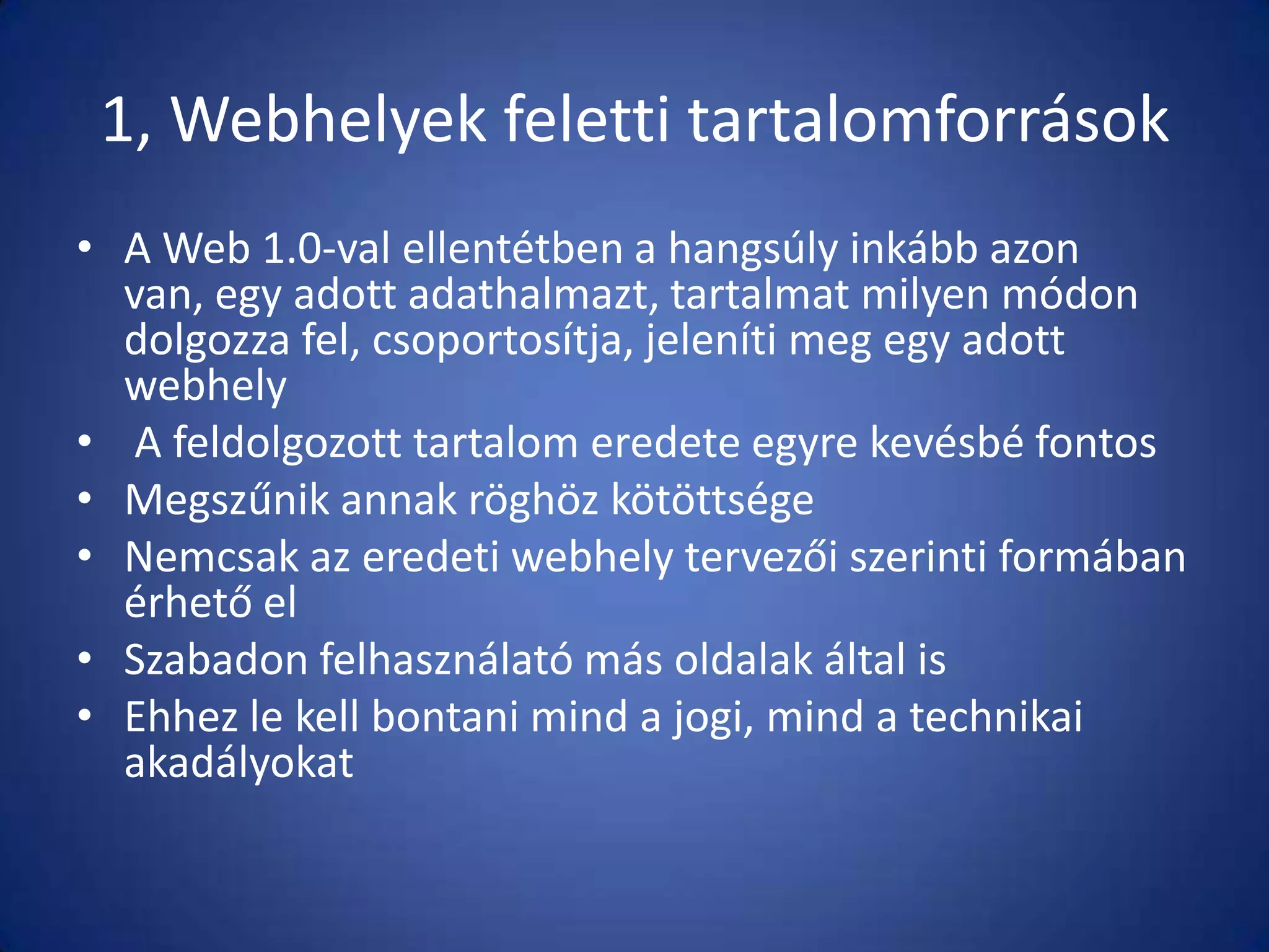 1, Webhelyek feletti tartalomforrások
• A Web 1.0-val ellentétben a hangsúly inkább azon
van, egy adott adathalmazt, tartalmat milyen módon
dolgozza fel, csoportosítja, jeleníti meg egy adott
webhely
• A feldolgozott tartalom eredete egyre kevésbé fontos
• Megszűnik annak röghöz kötöttsége
• Nemcsak az eredeti webhely tervezői szerinti formában
érhető el
• Szabadon felhasználató más oldalak által is
• Ehhez le kell bontani mind a jogi, mind a technikai
akadályokat

 