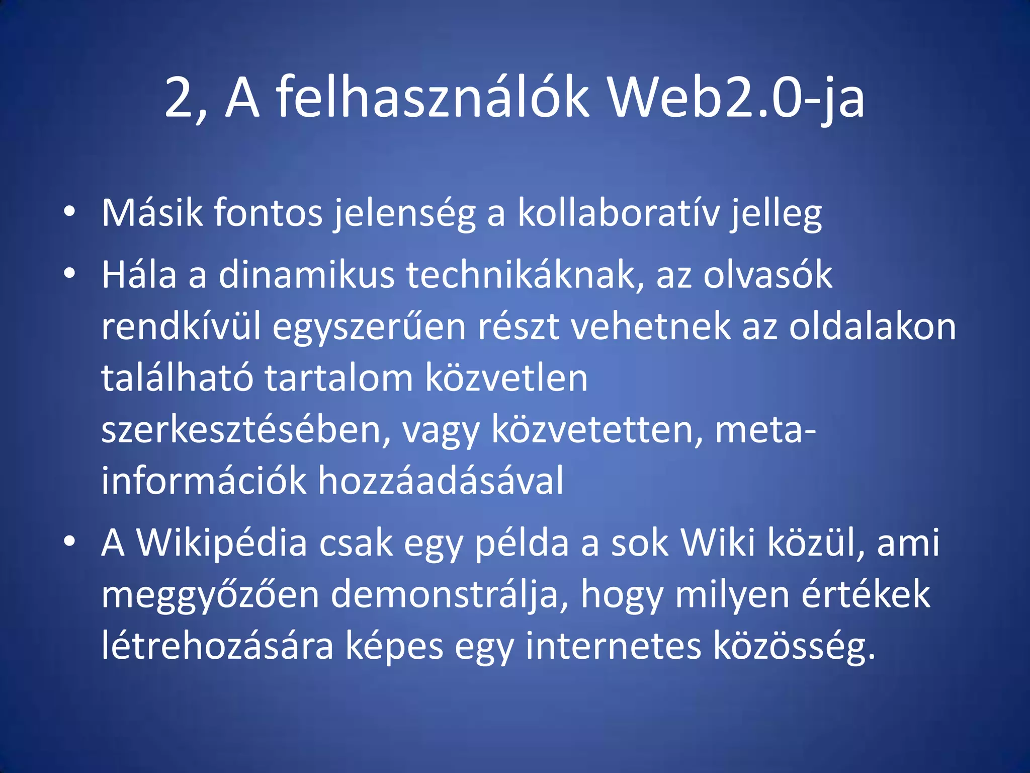 2, A felhasználók Web2.0-ja
• Másik fontos jelenség a kollaboratív jelleg
• Hála a dinamikus technikáknak, az olvasók
rendkívül egyszerűen részt vehetnek az oldalakon
található tartalom közvetlen
szerkesztésében, vagy közvetetten, metainformációk hozzáadásával
• A Wikipédia csak egy példa a sok Wiki közül, ami
meggyőzően demonstrálja, hogy milyen értékek
létrehozására képes egy internetes közösség.

 