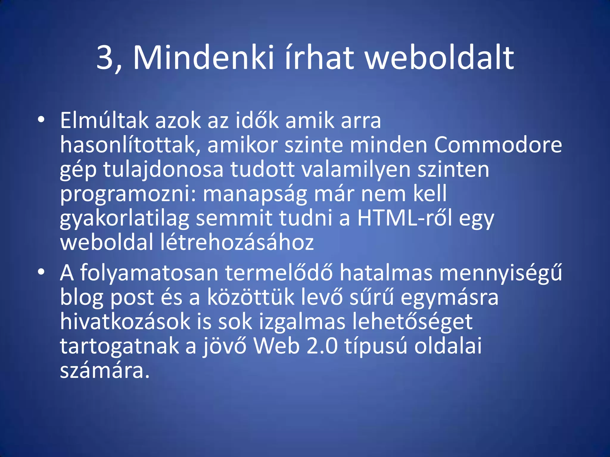 3, Mindenki írhat weboldalt
• Elmúltak azok az idők amik arra
hasonlítottak, amikor szinte minden Commodore
gép tulajdonosa tudott valamilyen szinten
programozni: manapság már nem kell
gyakorlatilag semmit tudni a HTML-ről egy
weboldal létrehozásához
• A folyamatosan termelődő hatalmas mennyiségű
blog post és a közöttük levő sűrű egymásra
hivatkozások is sok izgalmas lehetőséget
tartogatnak a jövő Web 2.0 típusú oldalai
számára.

 