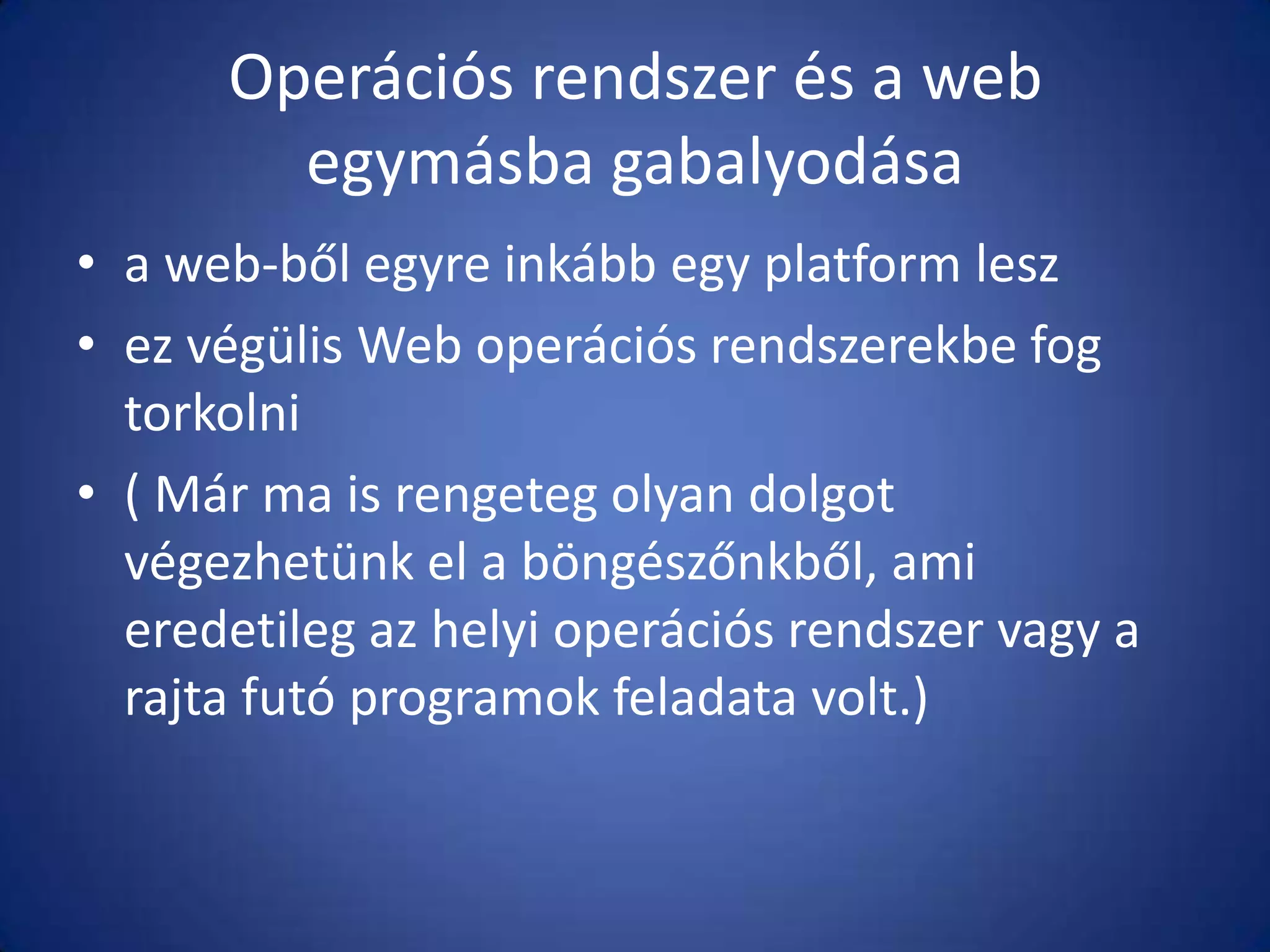 Operációs rendszer és a web
egymásba gabalyodása
• a web-ből egyre inkább egy platform lesz
• ez végülis Web operációs rendszerekbe fog
torkolni
• ( Már ma is rengeteg olyan dolgot
végezhetünk el a böngészőnkből, ami
eredetileg az helyi operációs rendszer vagy a
rajta futó programok feladata volt.)

 