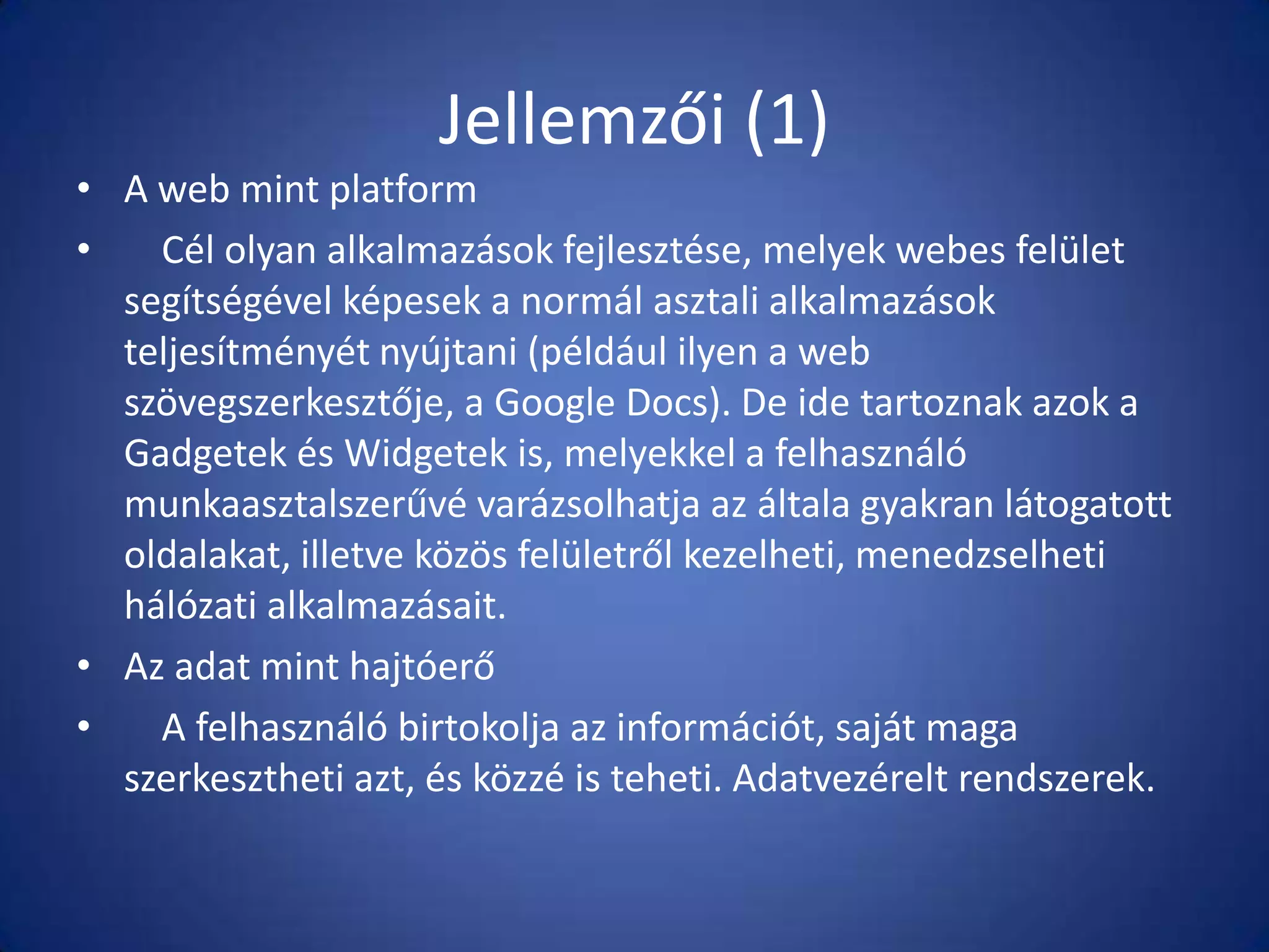 Jellemzői (1)
• A web mint platform
•
Cél olyan alkalmazások fejlesztése, melyek webes felület
segítségével képesek a normál asztali alkalmazások
teljesítményét nyújtani (például ilyen a web
szövegszerkesztője, a Google Docs). De ide tartoznak azok a
Gadgetek és Widgetek is, melyekkel a felhasználó
munkaasztalszerűvé varázsolhatja az általa gyakran látogatott
oldalakat, illetve közös felületről kezelheti, menedzselheti
hálózati alkalmazásait.
• Az adat mint hajtóerő
•
A felhasználó birtokolja az információt, saját maga
szerkesztheti azt, és közzé is teheti. Adatvezérelt rendszerek.

 