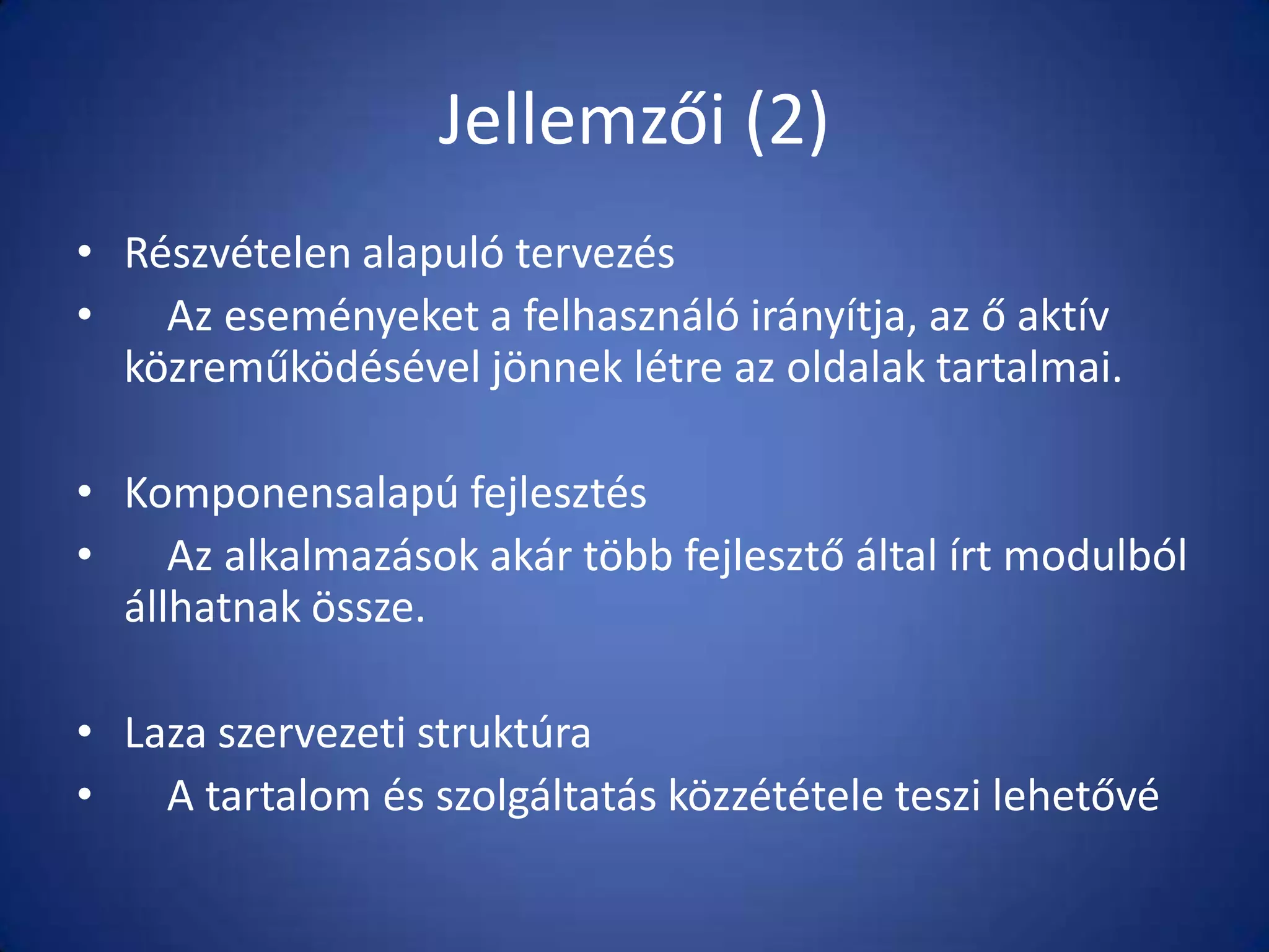 Jellemzői (2)
• Részvételen alapuló tervezés
•
Az eseményeket a felhasználó irányítja, az ő aktív
közreműködésével jönnek létre az oldalak tartalmai.
• Komponensalapú fejlesztés
•
Az alkalmazások akár több fejlesztő által írt modulból
állhatnak össze.
• Laza szervezeti struktúra
•
A tartalom és szolgáltatás közzététele teszi lehetővé

 