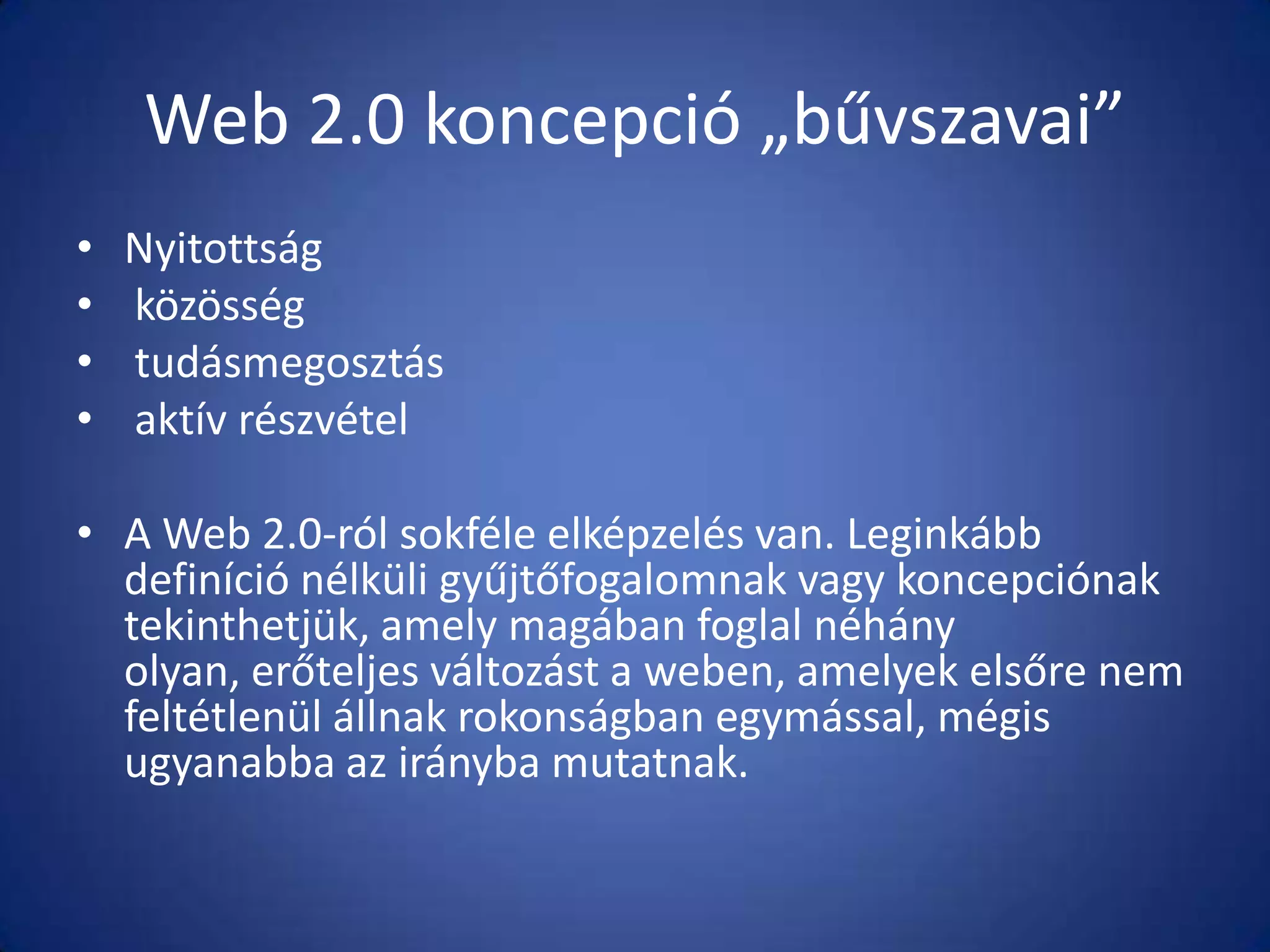 Web 2.0 koncepció „bűvszavai”
•
•
•
•

Nyitottság
közösség
tudásmegosztás
aktív részvétel

• A Web 2.0-ról sokféle elképzelés van. Leginkább
definíció nélküli gyűjtőfogalomnak vagy koncepciónak
tekinthetjük, amely magában foglal néhány
olyan, erőteljes változást a weben, amelyek elsőre nem
feltétlenül állnak rokonságban egymással, mégis
ugyanabba az irányba mutatnak.

 