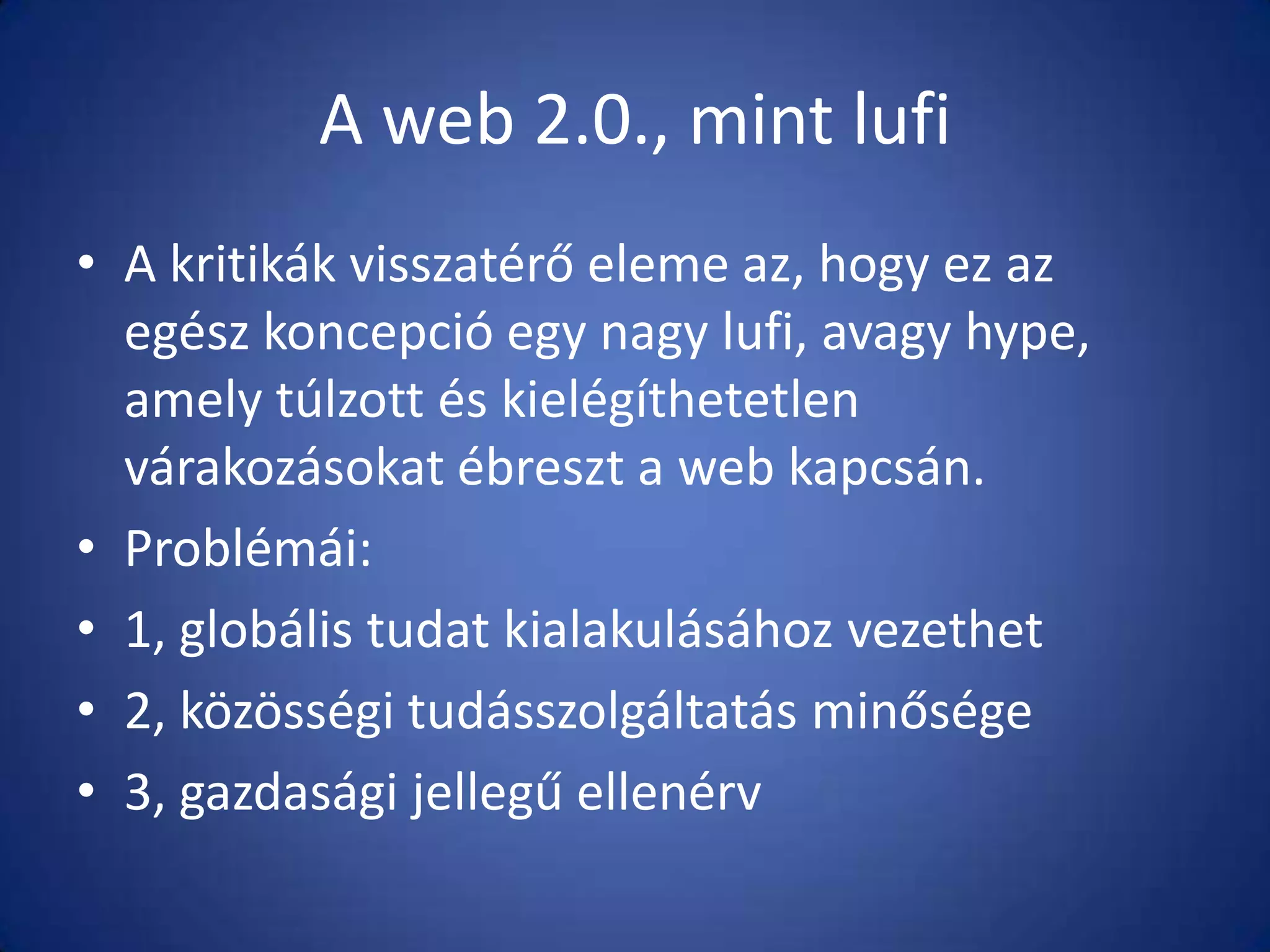 A web 2.0., mint lufi
• A kritikák visszatérő eleme az, hogy ez az
egész koncepció egy nagy lufi, avagy hype,
amely túlzott és kielégíthetetlen
várakozásokat ébreszt a web kapcsán.
• Problémái:
• 1, globális tudat kialakulásához vezethet
• 2, közösségi tudásszolgáltatás minősége
• 3, gazdasági jellegű ellenérv

 