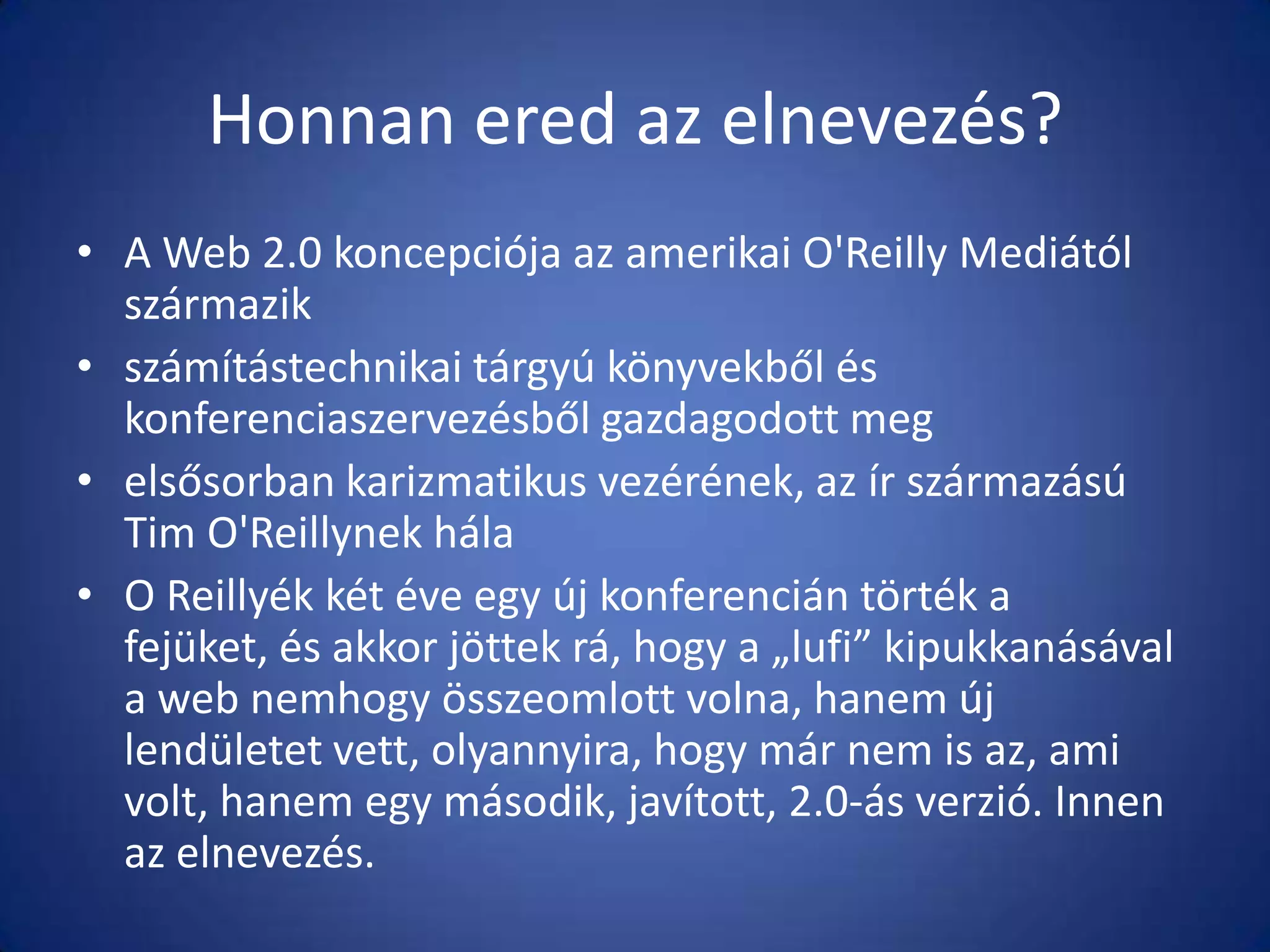 Honnan ered az elnevezés?
• A Web 2.0 koncepciója az amerikai O'Reilly Mediától
származik
• számítástechnikai tárgyú könyvekből és
konferenciaszervezésből gazdagodott meg
• elsősorban karizmatikus vezérének, az ír származású
Tim O'Reillynek hála
• O Reillyék két éve egy új konferencián törték a
fejüket, és akkor jöttek rá, hogy a „lufi” kipukkanásával
a web nemhogy összeomlott volna, hanem új
lendületet vett, olyannyira, hogy már nem is az, ami
volt, hanem egy második, javított, 2.0-ás verzió. Innen
az elnevezés.

 