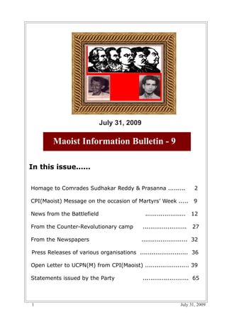 July 31, 2009

        Maoist Information Bulletin - 9

In this issue......


Homage to Comrades Sudhakar Reddy & Prasanna .........                 2

CPI(Maoist) Message on the occasion of Martyrs’ Week .....             9

News from the Battlefield                     .....................    12

From the Counter-Revolutionary camp          .......................   27

From the Newspapers                         ........................ 32

Press Releases of various organisations ......................... 36

Open Letter to UCPN(M) from CPI(Maoist) ....................... 39

Statements issued by the Party               ........................ 65



1                                                               July 31, 2009
 
