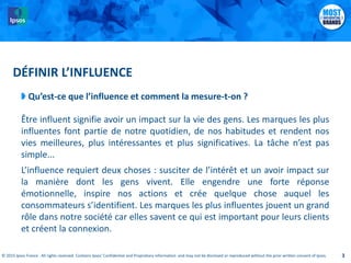 © 2015 Ipsos France . All rights reserved. Contains Ipsos' Confidential and Proprietary information and may not be disclosed or reproduced without the prior written consent of Ipsos.© 2015 Ipsos France . All rights reserved. Contains Ipsos' Confidential and Proprietary information and may not be disclosed or reproduced without the prior written consent of Ipsos. 3
DÉFINIR L’INFLUENCE
Qu’est-ce que l’influence et comment la mesure-t-on ?
Être influent signifie avoir un impact sur la vie des gens. Les marques les plus
influentes font partie de notre quotidien, de nos habitudes et rendent nos
vies meilleures, plus intéressantes et plus significatives. La tâche n’est pas
simple...
L’influence requiert deux choses : susciter de l’intérêt et un avoir impact sur
la manière dont les gens vivent. Elle engendre une forte réponse
émotionnelle, inspire nos actions et crée quelque chose auquel les
consommateurs s’identifient. Les marques les plus influentes jouent un grand
rôle dans notre société car elles savent ce qui est important pour leurs clients
et créent la connexion.
 