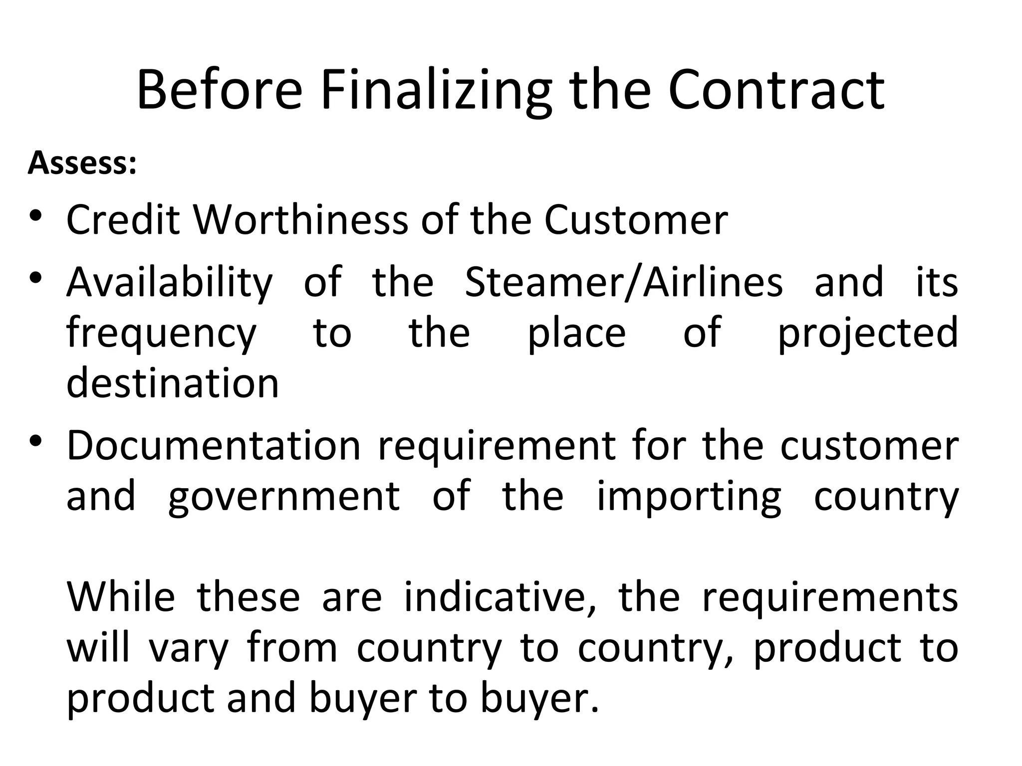 Before Finalizing the Contract
Assess:
• Credit Worthiness of the Customer
• Availability of the Steamer/Airlines and its
frequency to the place of projected
destination
• Documentation requirement for the customer
and government of the importing country
While these are indicative, the requirements
will vary from country to country, product to
product and buyer to buyer.
 