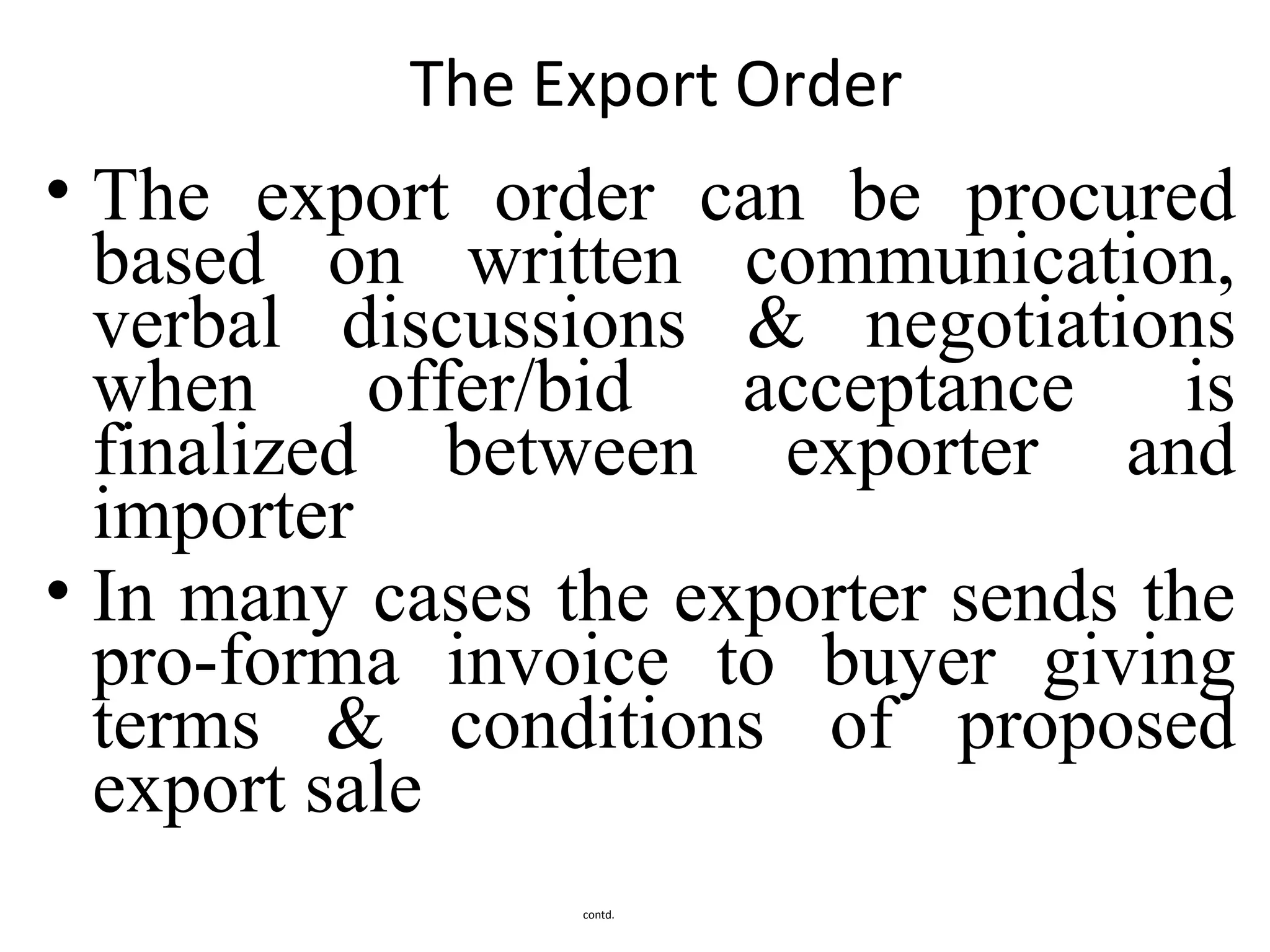 The Export Order
• The export order can be procured
based on written communication,
verbal discussions & negotiations
when offer/bid acceptance is
finalized between exporter and
importer
• In many cases the exporter sends the
pro-forma invoice to buyer giving
terms & conditions of proposed
export sale
contd.
 