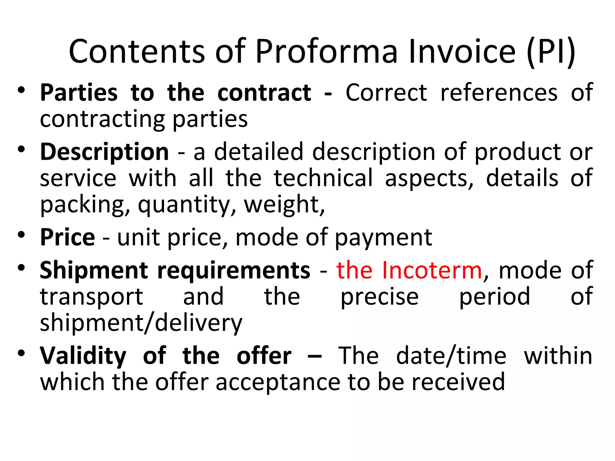 Contents of Proforma Invoice (PI)
• Parties to the contract - Correct references of
contracting parties
• Description - a detailed description of product or
service with all the technical aspects, details of
packing, quantity, weight,
• Price - unit price, mode of payment
• Shipment requirements - the Incoterm, mode of
transport and the precise period of
shipment/delivery
• Validity of the offer – The date/time within
which the offer acceptance to be received
 