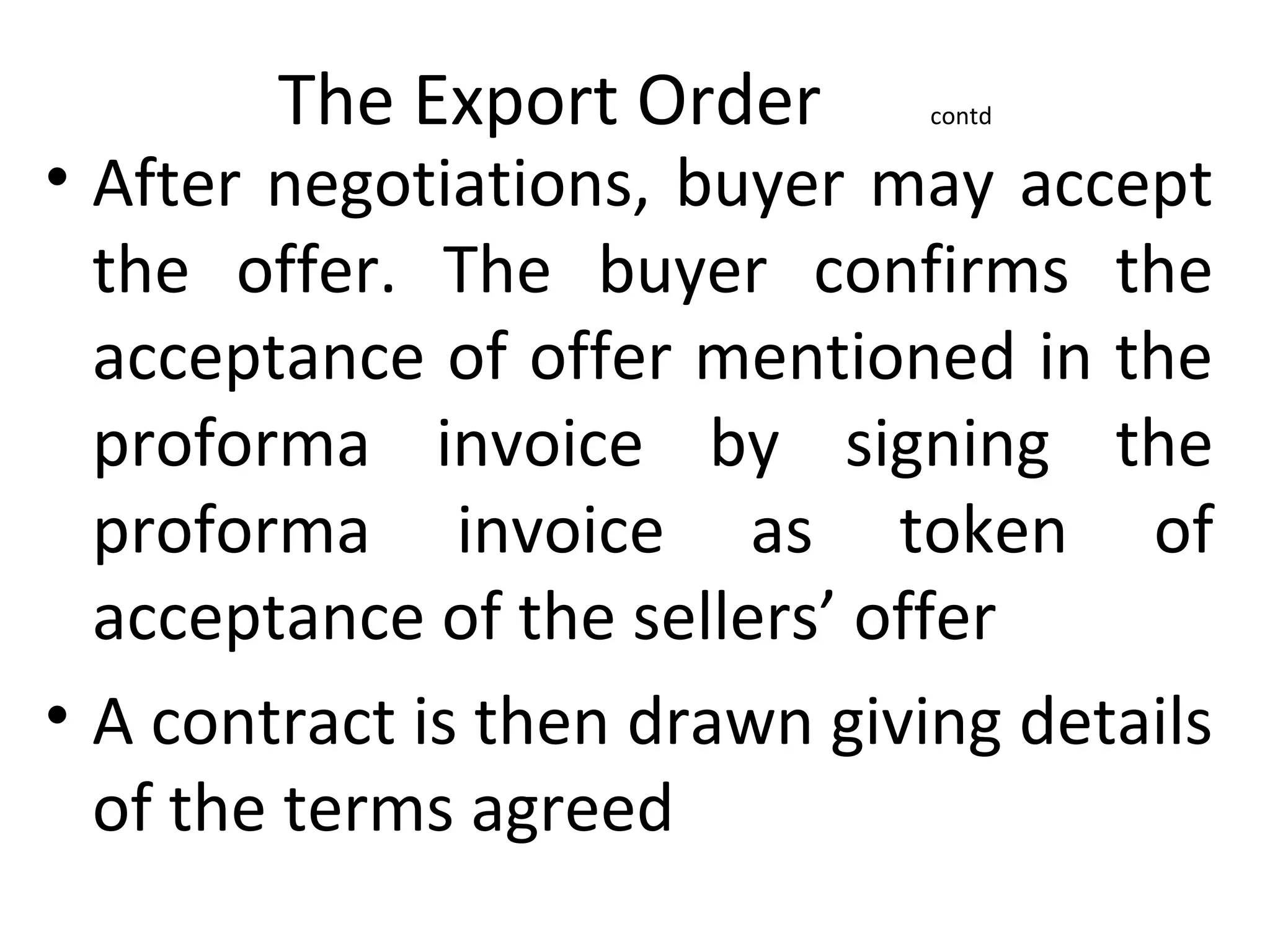 The Export Order contd
• After negotiations, buyer may accept
the offer. The buyer confirms the
acceptance of offer mentioned in the
proforma invoice by signing the
proforma invoice as token of
acceptance of the sellers’ offer
• A contract is then drawn giving details
of the terms agreed
 