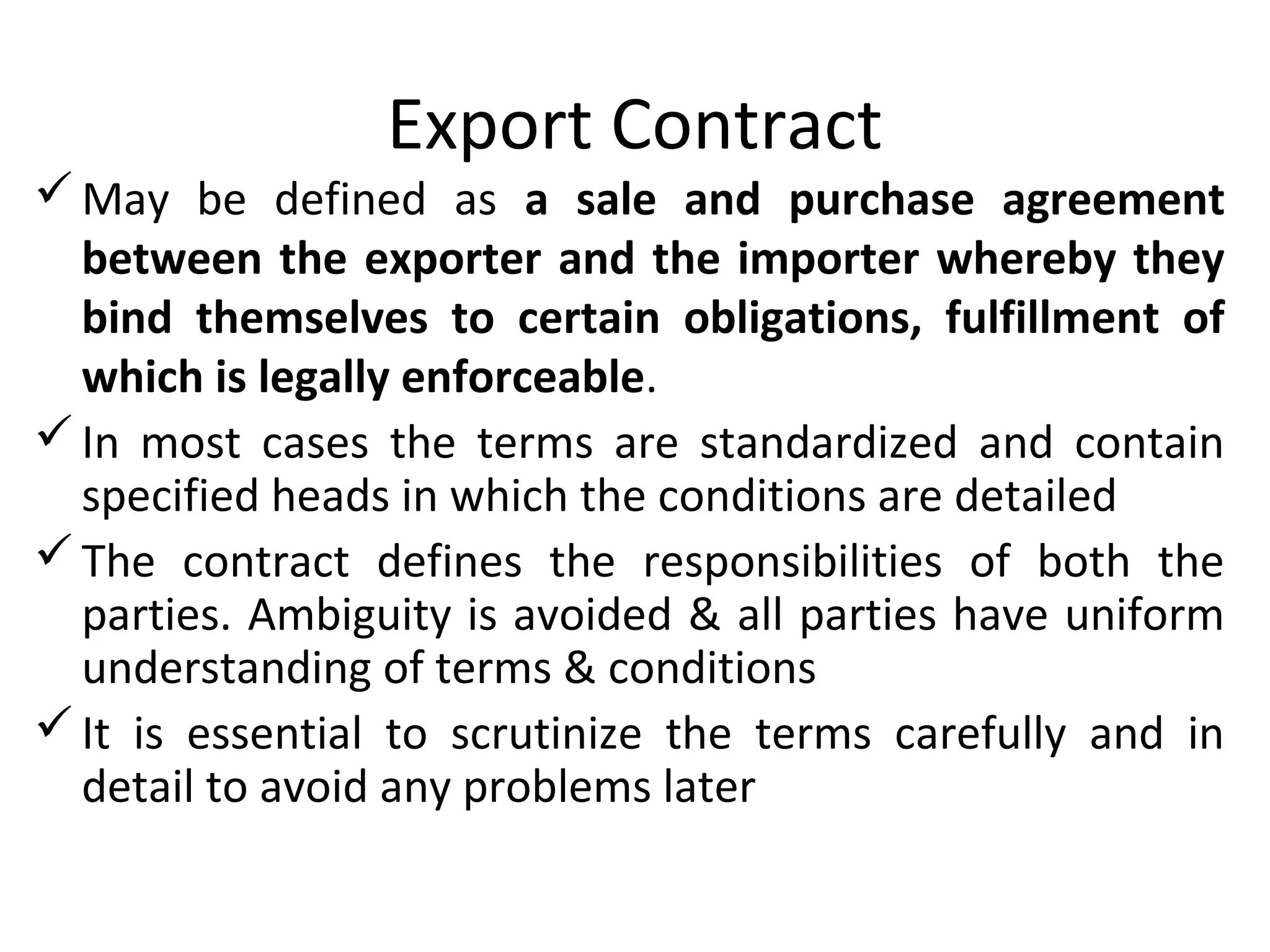 Export Contract
May be defined as a sale and purchase agreement
between the exporter and the importer whereby they
bind themselves to certain obligations, fulfillment of
which is legally enforceable.
In most cases the terms are standardized and contain
specified heads in which the conditions are detailed
The contract defines the responsibilities of both the
parties. Ambiguity is avoided & all parties have uniform
understanding of terms & conditions
It is essential to scrutinize the terms carefully and in
detail to avoid any problems later
 