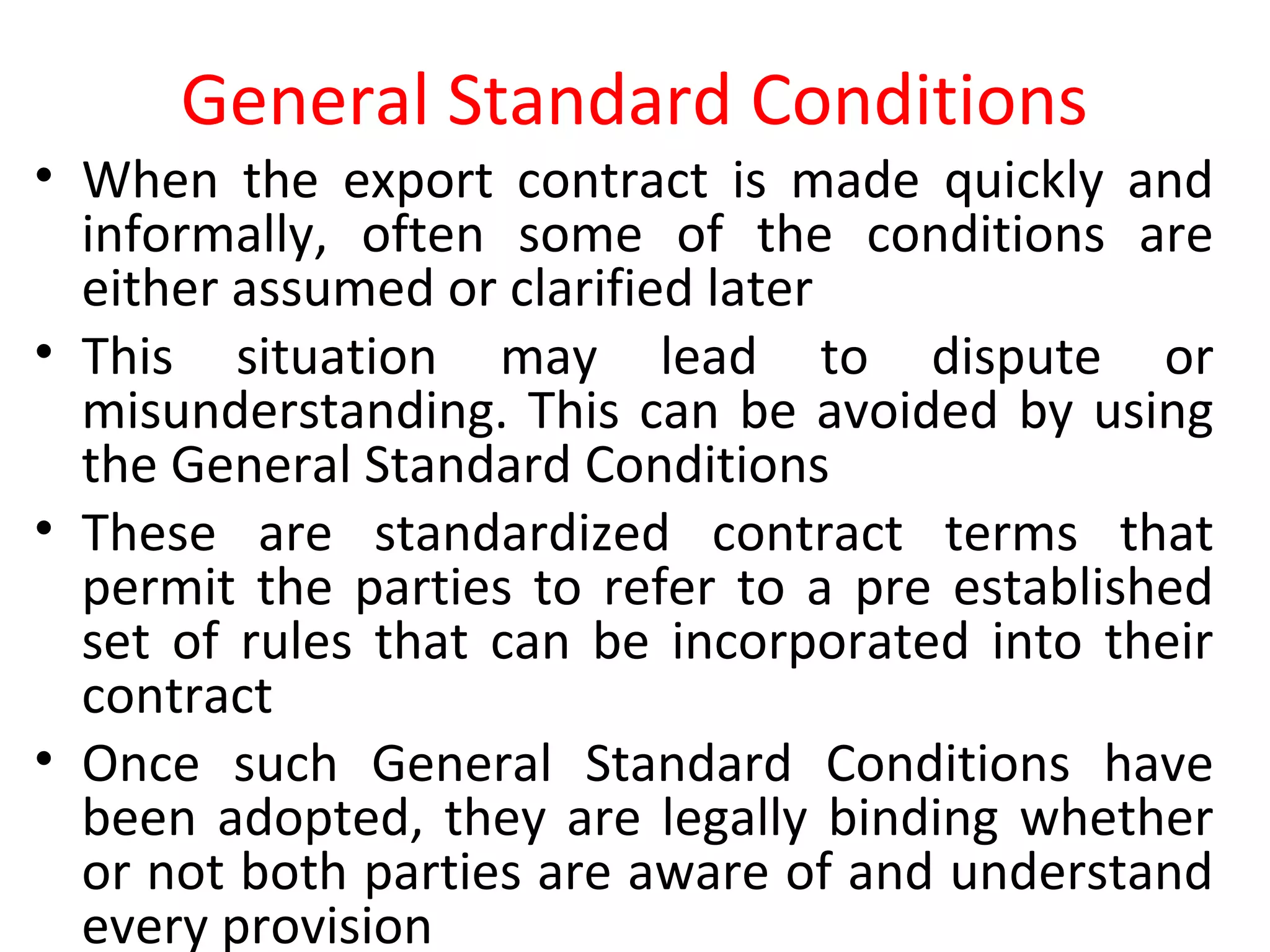 General Standard Conditions
• When the export contract is made quickly and
informally, often some of the conditions are
either assumed or clarified later
• This situation may lead to dispute or
misunderstanding. This can be avoided by using
the General Standard Conditions
• These are standardized contract terms that
permit the parties to refer to a pre established
set of rules that can be incorporated into their
contract
• Once such General Standard Conditions have
been adopted, they are legally binding whether
or not both parties are aware of and understand
every provision
 