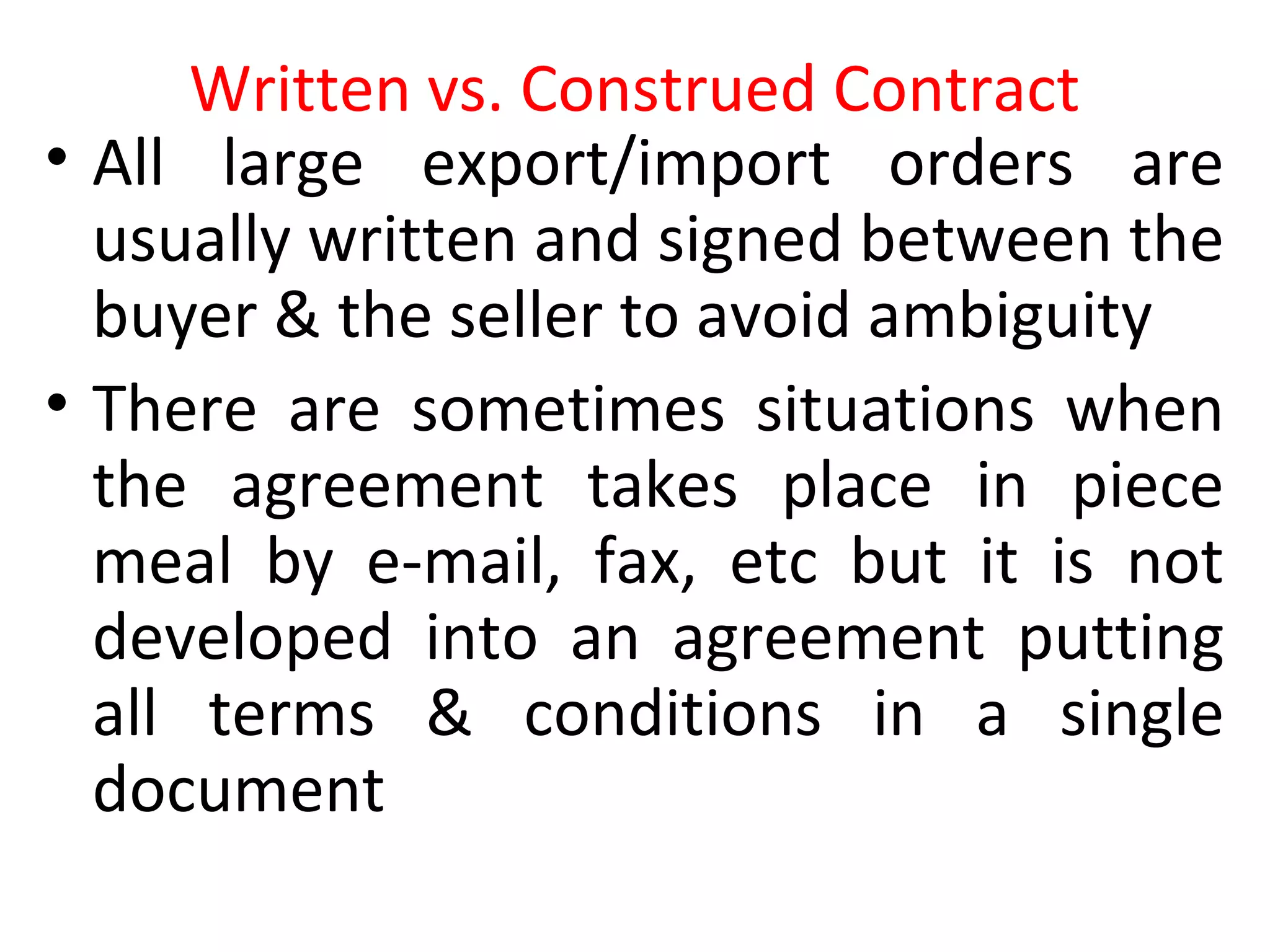 Written vs. Construed Contract
• All large export/import orders are
usually written and signed between the
buyer & the seller to avoid ambiguity
• There are sometimes situations when
the agreement takes place in piece
meal by e-mail, fax, etc but it is not
developed into an agreement putting
all terms & conditions in a single
document
 