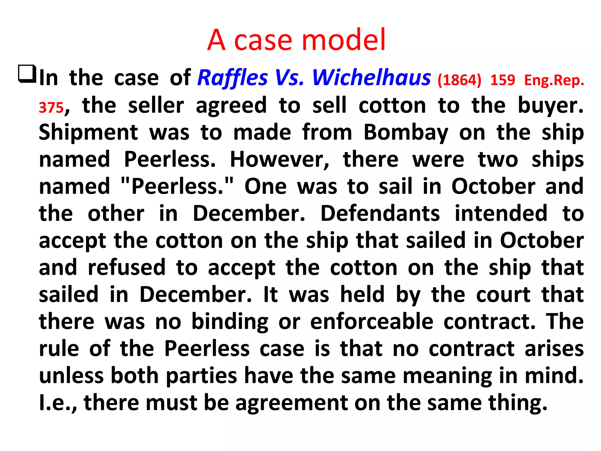 A case model
In the case of Raffles Vs. Wichelhaus (1864) 159 Eng.Rep.
375, the seller agreed to sell cotton to the buyer.
Shipment was to made from Bombay on the ship
named Peerless. However, there were two ships
named "Peerless." One was to sail in October and
the other in December. Defendants intended to
accept the cotton on the ship that sailed in October
and refused to accept the cotton on the ship that
sailed in December. It was held by the court that
there was no binding or enforceable contract. The
rule of the Peerless case is that no contract arises
unless both parties have the same meaning in mind.
I.e., there must be agreement on the same thing.
 