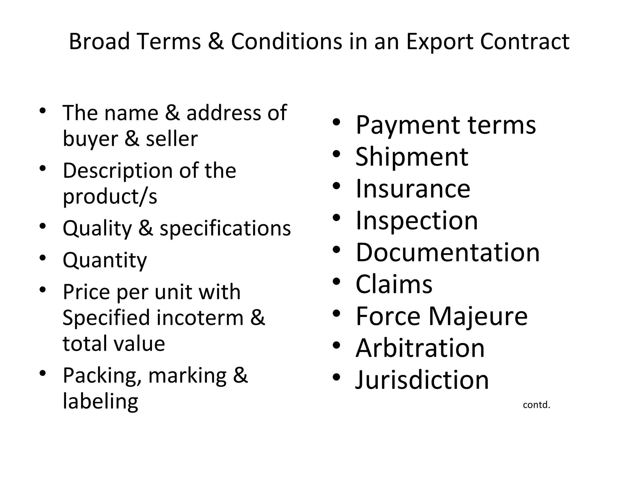 Broad Terms & Conditions in an Export Contract
• The name & address of
buyer & seller
• Description of the
product/s
• Quality & specifications
• Quantity
• Price per unit with
Specified incoterm &
total value
• Packing, marking &
labeling
• Payment terms
• Shipment
• Insurance
• Inspection
• Documentation
• Claims
• Force Majeure
• Arbitration
• Jurisdiction
contd.
 