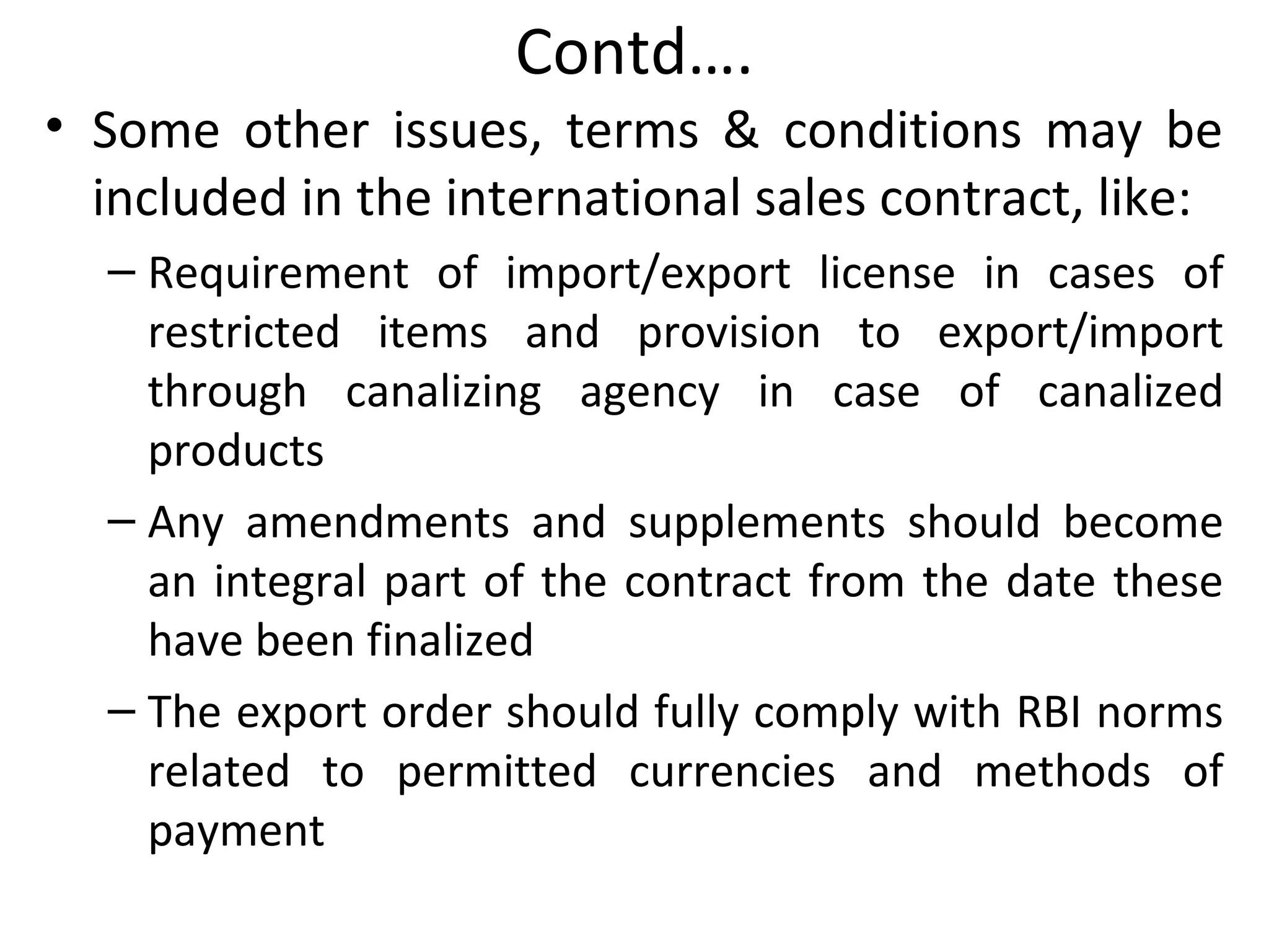 Contd….
• Some other issues, terms & conditions may be
included in the international sales contract, like:
– Requirement of import/export license in cases of
restricted items and provision to export/import
through canalizing agency in case of canalized
products
– Any amendments and supplements should become
an integral part of the contract from the date these
have been finalized
– The export order should fully comply with RBI norms
related to permitted currencies and methods of
payment
 