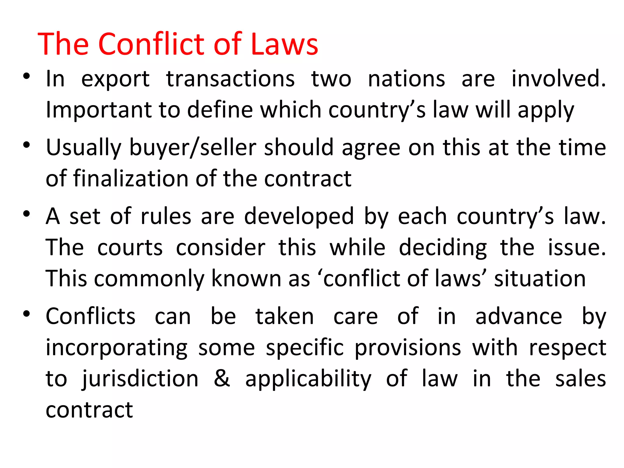 The Conflict of Laws
• In export transactions two nations are involved.
Important to define which country’s law will apply
• Usually buyer/seller should agree on this at the time
of finalization of the contract
• A set of rules are developed by each country’s law.
The courts consider this while deciding the issue.
This commonly known as ‘conflict of laws’ situation
• Conflicts can be taken care of in advance by
incorporating some specific provisions with respect
to jurisdiction & applicability of law in the sales
contract
 