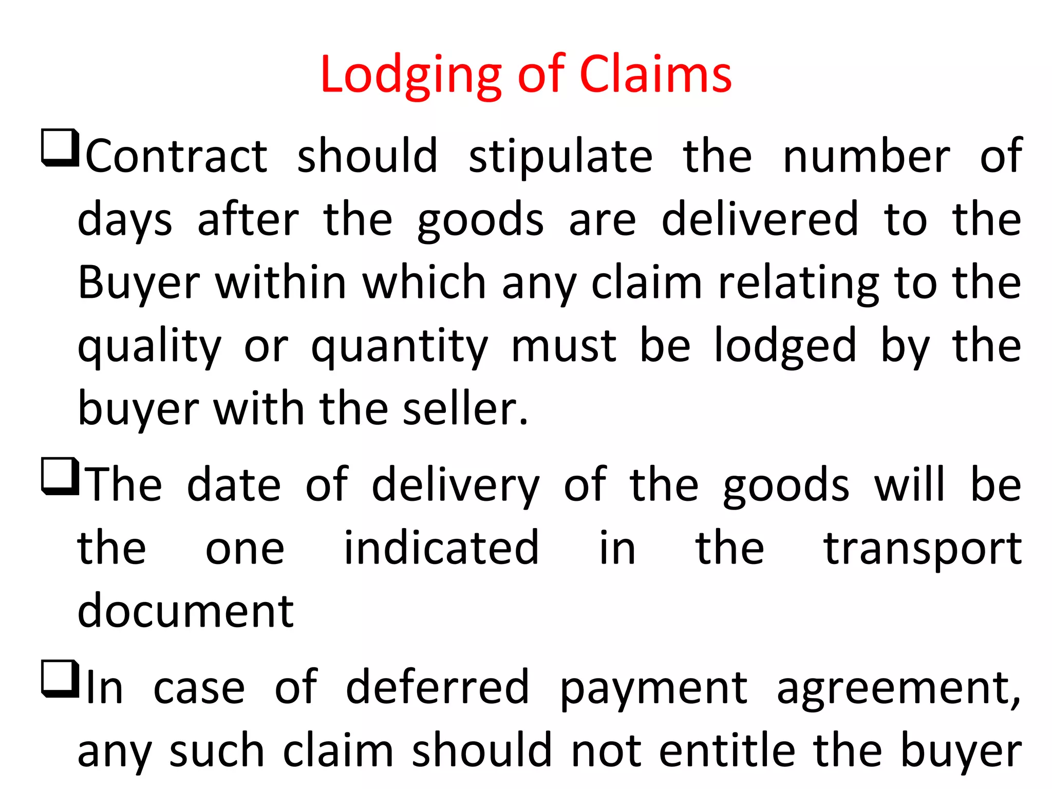 Lodging of Claims
Contract should stipulate the number of
days after the goods are delivered to the
Buyer within which any claim relating to the
quality or quantity must be lodged by the
buyer with the seller.
The date of delivery of the goods will be
the one indicated in the transport
document
In case of deferred payment agreement,
any such claim should not entitle the buyer
 