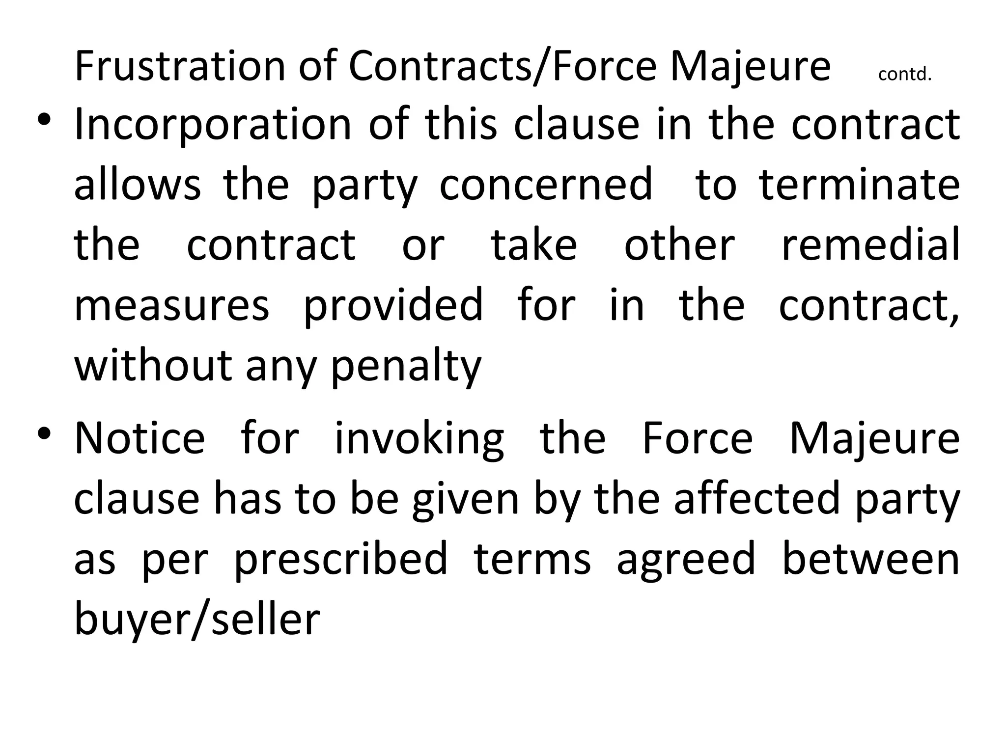 Frustration of Contracts/Force Majeure contd.
• Incorporation of this clause in the contract
allows the party concerned to terminate
the contract or take other remedial
measures provided for in the contract,
without any penalty
• Notice for invoking the Force Majeure
clause has to be given by the affected party
as per prescribed terms agreed between
buyer/seller
 