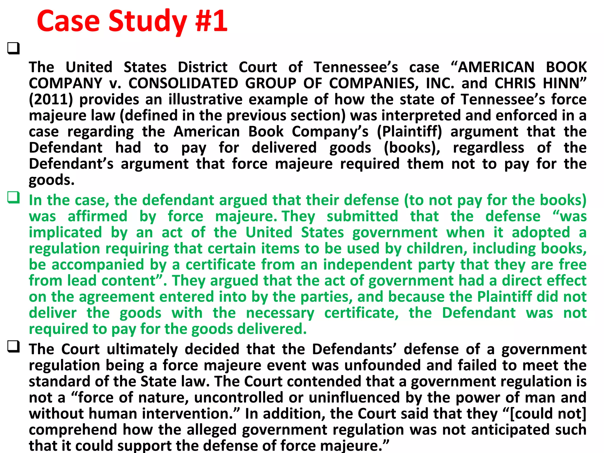 Case Study #1

The United States District Court of Tennessee’s case “AMERICAN BOOK
COMPANY v. CONSOLIDATED GROUP OF COMPANIES, INC. and CHRIS HINN”
(2011) provides an illustrative example of how the state of Tennessee’s force
majeure law (defined in the previous section) was interpreted and enforced in a
case regarding the American Book Company’s (Plaintiff) argument that the
Defendant had to pay for delivered goods (books), regardless of the
Defendant’s argument that force majeure required them not to pay for the
goods.
 In the case, the defendant argued that their defense (to not pay for the books)
was affirmed by force majeure. They submitted that the defense “was
implicated by an act of the United States government when it adopted a
regulation requiring that certain items to be used by children, including books,
be accompanied by a certificate from an independent party that they are free
from lead content”. They argued that the act of government had a direct effect
on the agreement entered into by the parties, and because the Plaintiff did not
deliver the goods with the necessary certificate, the Defendant was not
required to pay for the goods delivered.
 The Court ultimately decided that the Defendants’ defense of a government
regulation being a force majeure event was unfounded and failed to meet the
standard of the State law. The Court contended that a government regulation is
not a “force of nature, uncontrolled or uninfluenced by the power of man and
without human intervention.” In addition, the Court said that they “[could not]
comprehend how the alleged government regulation was not anticipated such
that it could support the defense of force majeure.”
 