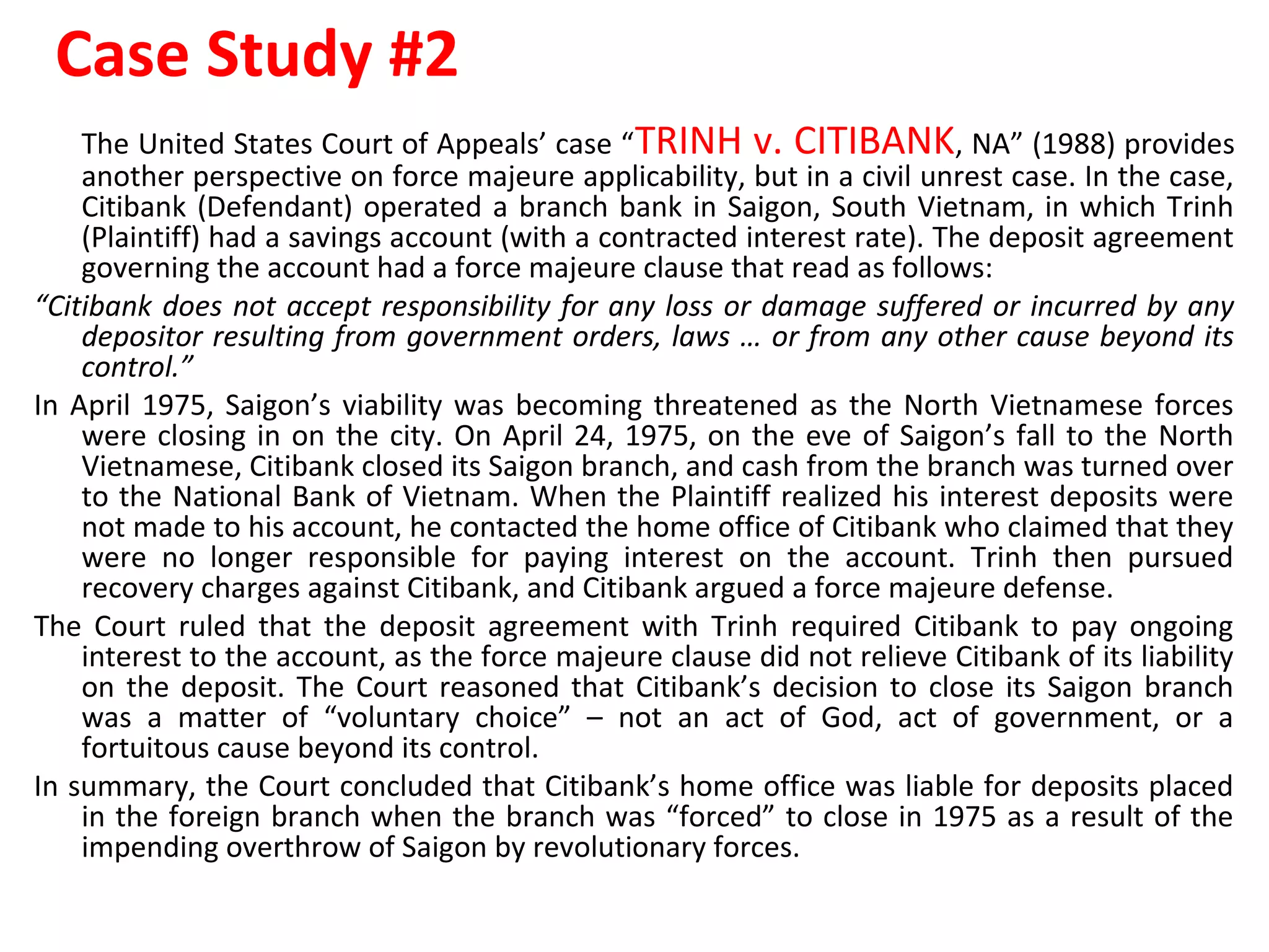 Case Study #2
The United States Court of Appeals’ case “TRINH v. CITIBANK, NA” (1988) provides
another perspective on force majeure applicability, but in a civil unrest case. In the case,
Citibank (Defendant) operated a branch bank in Saigon, South Vietnam, in which Trinh
(Plaintiff) had a savings account (with a contracted interest rate). The deposit agreement
governing the account had a force majeure clause that read as follows:
“Citibank does not accept responsibility for any loss or damage suffered or incurred by any
depositor resulting from government orders, laws … or from any other cause beyond its
control.”
In April 1975, Saigon’s viability was becoming threatened as the North Vietnamese forces
were closing in on the city. On April 24, 1975, on the eve of Saigon’s fall to the North
Vietnamese, Citibank closed its Saigon branch, and cash from the branch was turned over
to the National Bank of Vietnam. When the Plaintiff realized his interest deposits were
not made to his account, he contacted the home office of Citibank who claimed that they
were no longer responsible for paying interest on the account. Trinh then pursued
recovery charges against Citibank, and Citibank argued a force majeure defense.
The Court ruled that the deposit agreement with Trinh required Citibank to pay ongoing
interest to the account, as the force majeure clause did not relieve Citibank of its liability
on the deposit. The Court reasoned that Citibank’s decision to close its Saigon branch
was a matter of “voluntary choice” – not an act of God, act of government, or a
fortuitous cause beyond its control.
In summary, the Court concluded that Citibank’s home office was liable for deposits placed
in the foreign branch when the branch was “forced” to close in 1975 as a result of the
impending overthrow of Saigon by revolutionary forces.
 