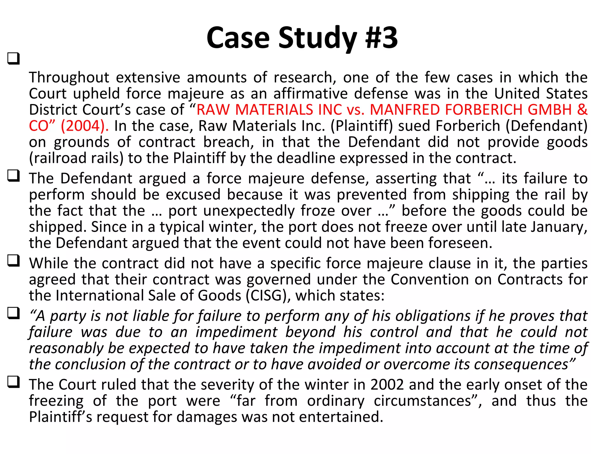 Case Study #3
Throughout extensive amounts of research, one of the few cases in which the
Court upheld force majeure as an affirmative defense was in the United States
District Court’s case of “RAW MATERIALS INC vs. MANFRED FORBERICH GMBH &
CO” (2004). In the case, Raw Materials Inc. (Plaintiff) sued Forberich (Defendant)
on grounds of contract breach, in that the Defendant did not provide goods
(railroad rails) to the Plaintiff by the deadline expressed in the contract.
 The Defendant argued a force majeure defense, asserting that “… its failure to
perform should be excused because it was prevented from shipping the rail by
the fact that the … port unexpectedly froze over …” before the goods could be
shipped. Since in a typical winter, the port does not freeze over until late January,
the Defendant argued that the event could not have been foreseen.
 While the contract did not have a specific force majeure clause in it, the parties
agreed that their contract was governed under the Convention on Contracts for
the International Sale of Goods (CISG), which states:
 “A party is not liable for failure to perform any of his obligations if he proves that
failure was due to an impediment beyond his control and that he could not
reasonably be expected to have taken the impediment into account at the time of
the conclusion of the contract or to have avoided or overcome its consequences”
 The Court ruled that the severity of the winter in 2002 and the early onset of the
freezing of the port were “far from ordinary circumstances”, and thus the
Plaintiff’s request for damages was not entertained.
 