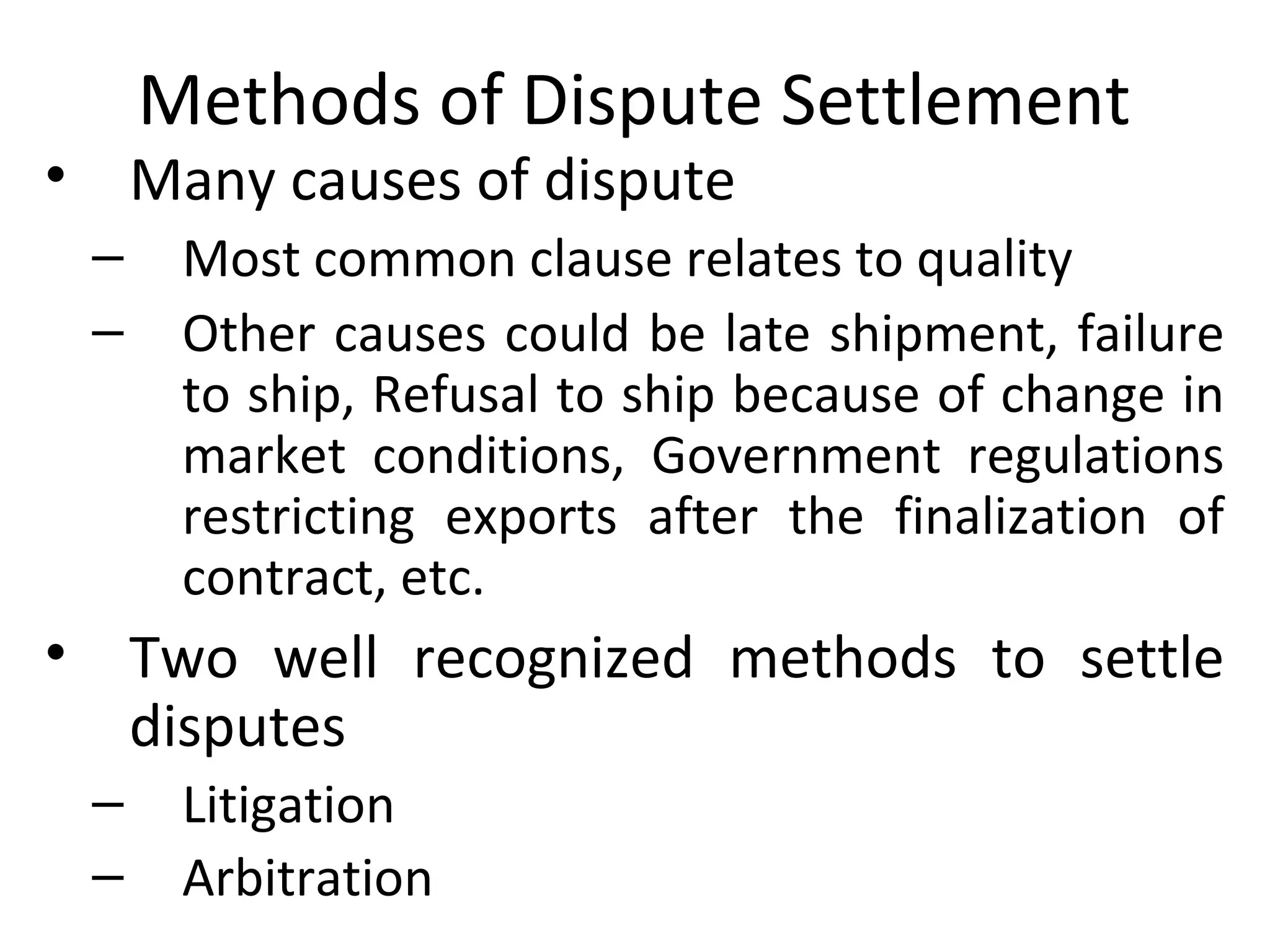 Methods of Dispute Settlement
• Many causes of dispute
– Most common clause relates to quality
– Other causes could be late shipment, failure
to ship, Refusal to ship because of change in
market conditions, Government regulations
restricting exports after the finalization of
contract, etc.
• Two well recognized methods to settle
disputes
– Litigation
– Arbitration
 