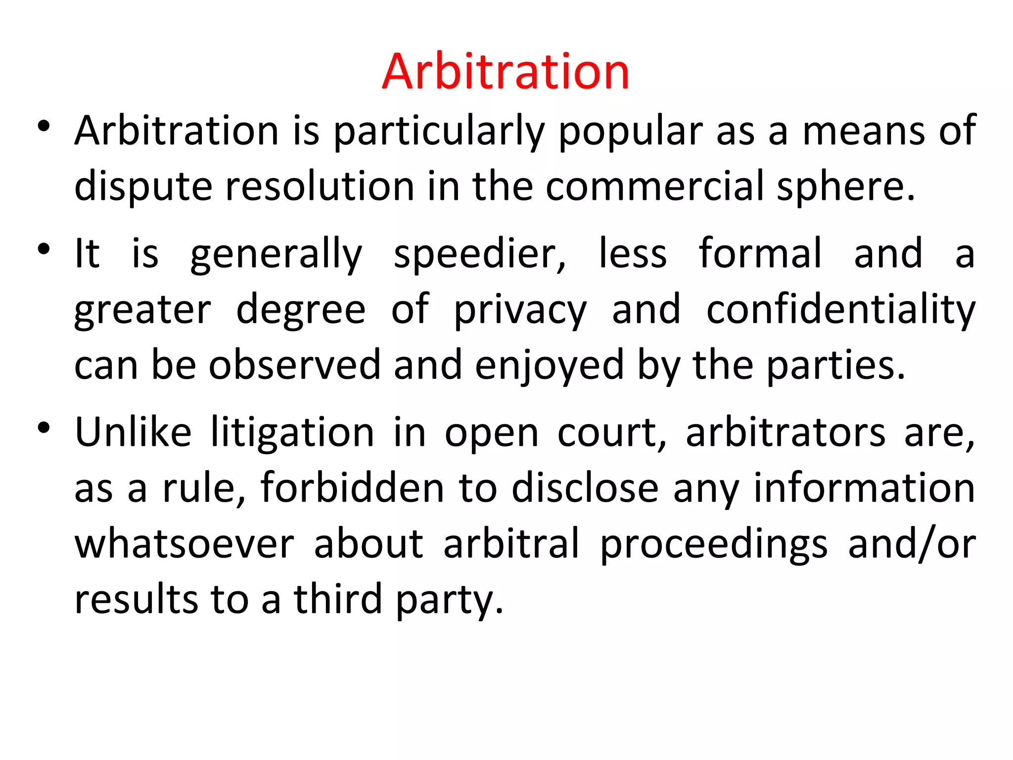 Arbitration
• Arbitration is particularly popular as a means of
dispute resolution in the commercial sphere.
• It is generally speedier, less formal and a
greater degree of privacy and confidentiality
can be observed and enjoyed by the parties.
• Unlike litigation in open court, arbitrators are,
as a rule, forbidden to disclose any information
whatsoever about arbitral proceedings and/or
results to a third party.
 