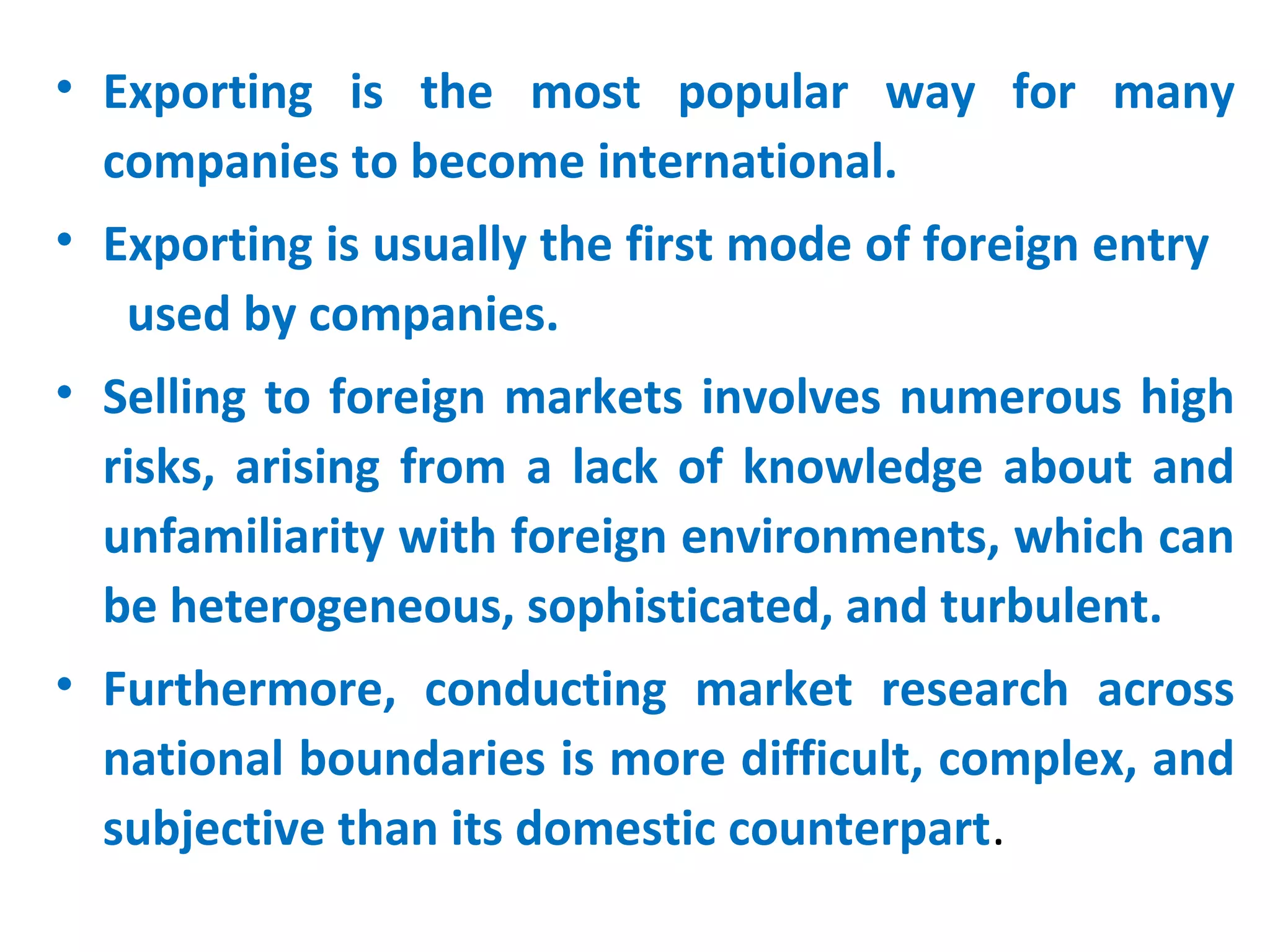 • Exporting is the most popular way for many
companies to become international.
• Exporting is usually the first mode of foreign entry
used by companies.
• Selling to foreign markets involves numerous high
risks, arising from a lack of knowledge about and
unfamiliarity with foreign environments, which can
be heterogeneous, sophisticated, and turbulent.
• Furthermore, conducting market research across
national boundaries is more difficult, complex, and
subjective than its domestic counterpart.
 